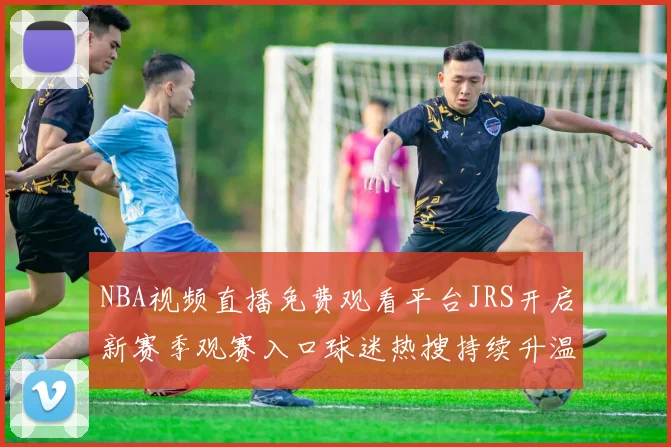 NBA视频直播免费观看平台JRS开启新赛季观赛入口球迷热搜持续升温