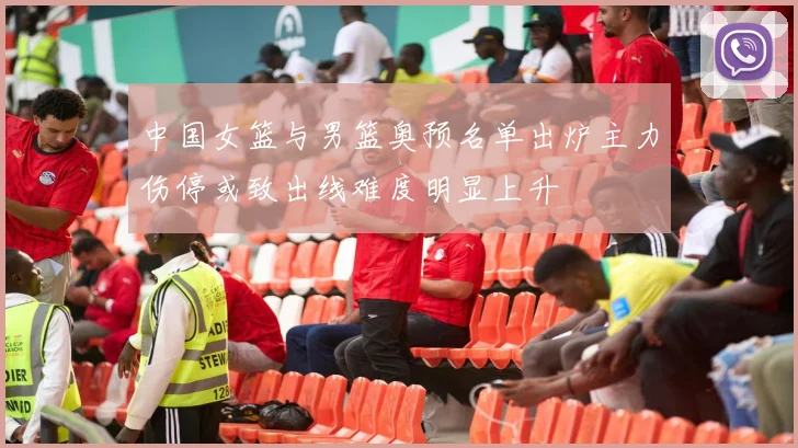 中国女篮与男篮奥预名单出炉主力伤停或致出线难度明显上升