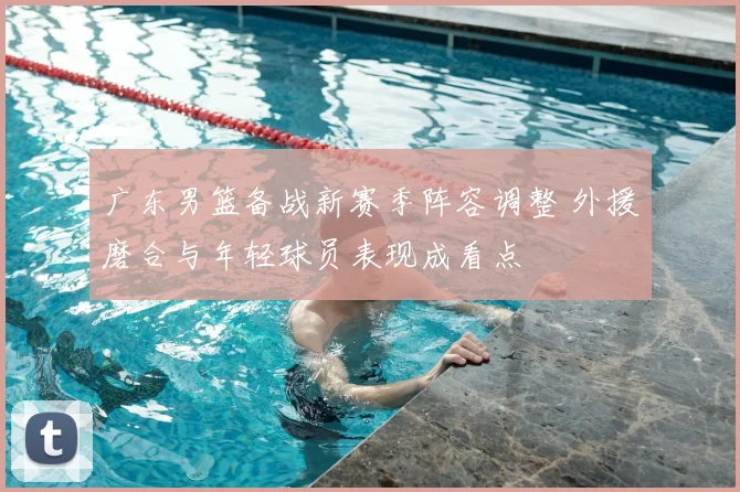 广东男篮备战新赛季阵容调整 外援磨合与年轻球员表现成看点