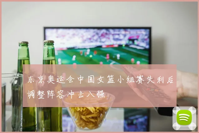 东京奥运会中国女篮小组赛失利后调整阵容冲击八强