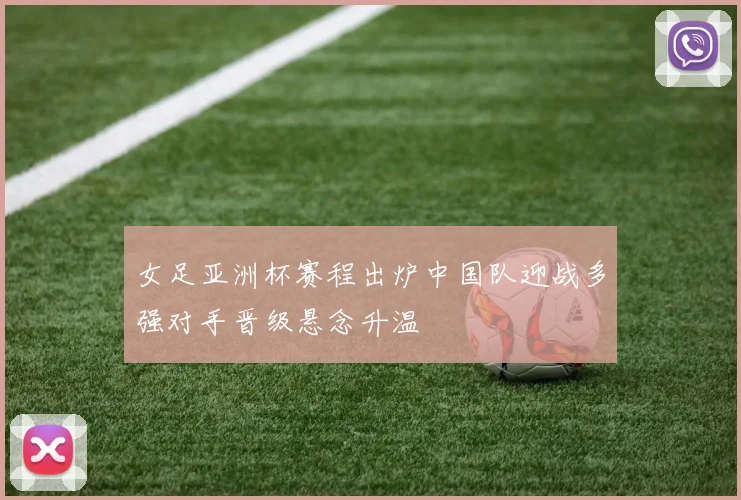 女足亚洲杯赛程出炉中国队迎战多强对手晋级悬念升温
