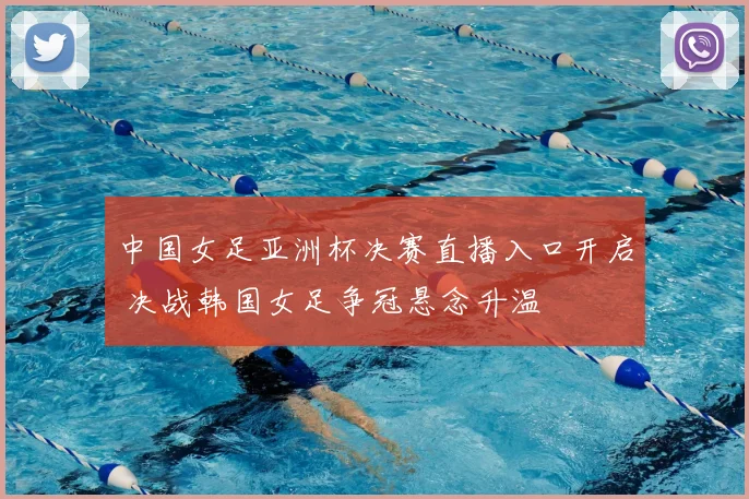中国女足亚洲杯决赛直播入口开启 决战韩国女足争冠悬念升温
