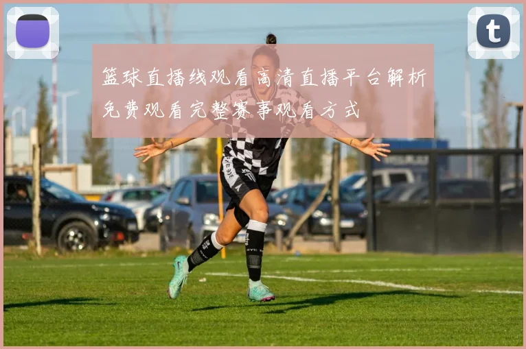 篮球直播线观看高清直播平台解析免费观看完整赛事观看方式