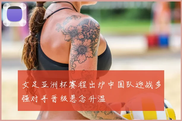 女足亚洲杯赛程出炉中国队迎战多强对手晋级悬念升温
