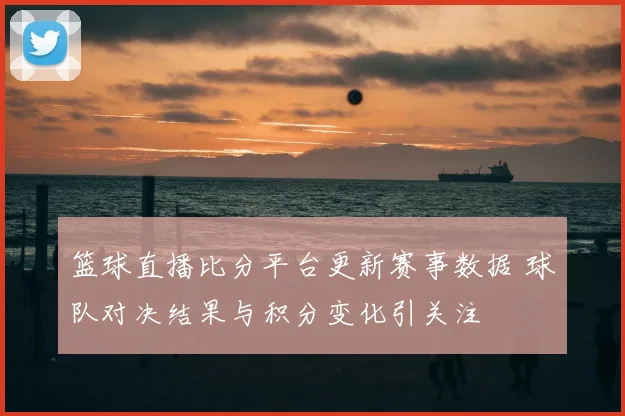 篮球直播比分平台更新赛事数据 球队对决结果与积分变化引关注