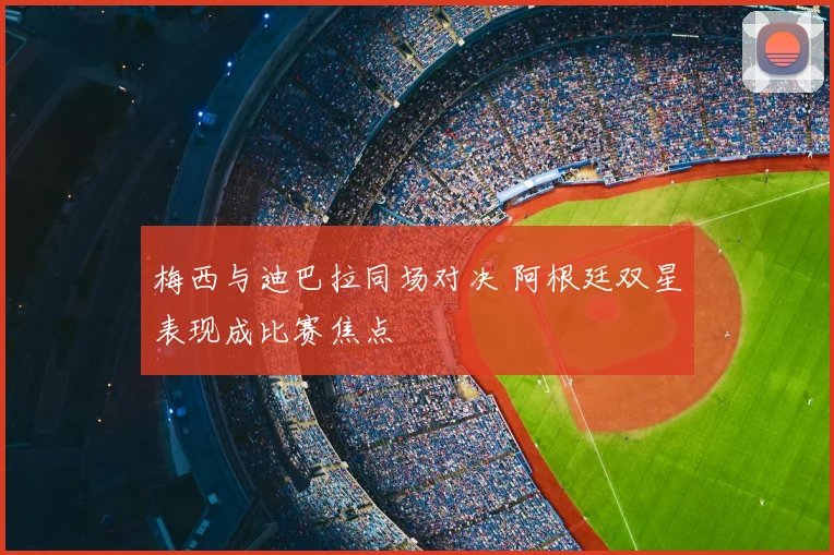 梅西与迪巴拉同场对决 阿根廷双星表现成比赛焦点