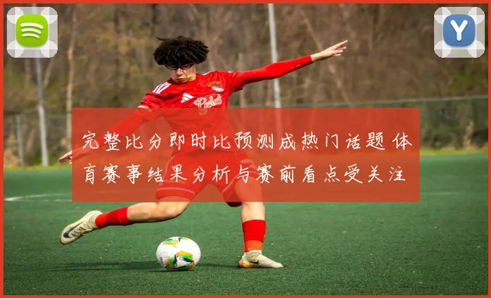 完整比分即时比预测成热门话题 体育赛事结果分析与赛前看点受关注