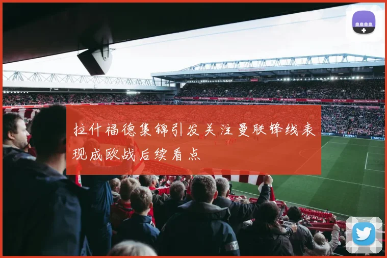 拉什福德集锦引发关注曼联锋线表现成欧战后续看点