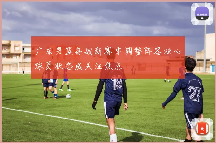广东男篮备战新赛季调整阵容核心球员状态成关注焦点