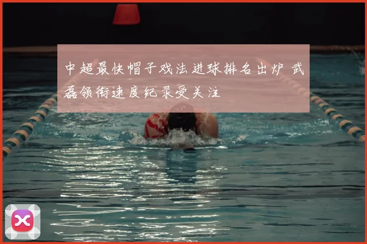 中超最快帽子戏法进球排名出炉 武磊领衔速度纪录受关注
