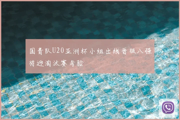 国青队U20亚洲杯小组出线晋级八强将迎淘汰赛考验