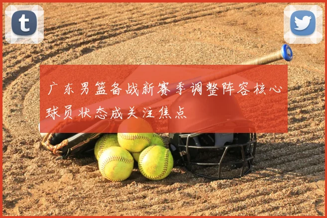 广东男篮备战新赛季调整阵容核心球员状态成关注焦点