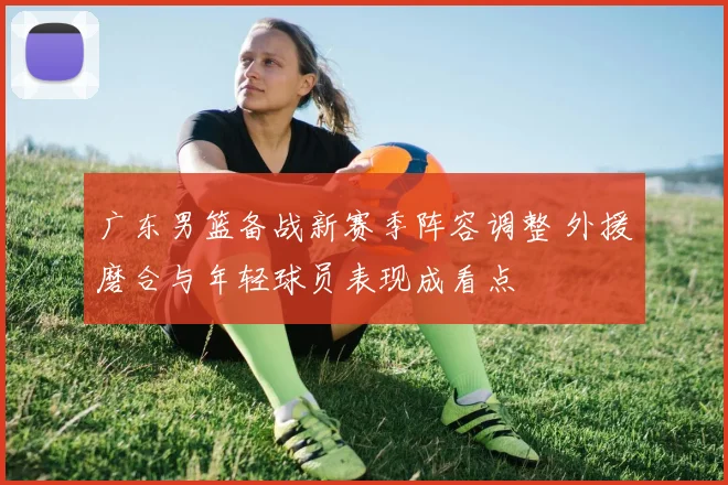 广东男篮备战新赛季阵容调整 外援磨合与年轻球员表现成看点