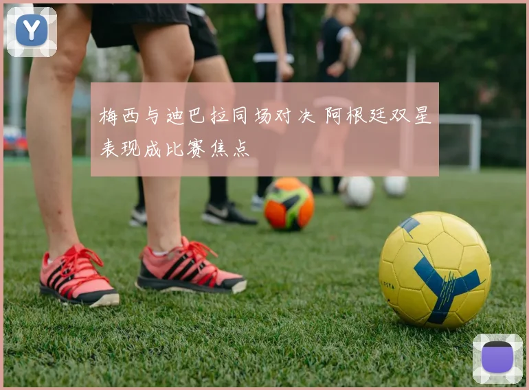 梅西与迪巴拉同场对决 阿根廷双星表现成比赛焦点