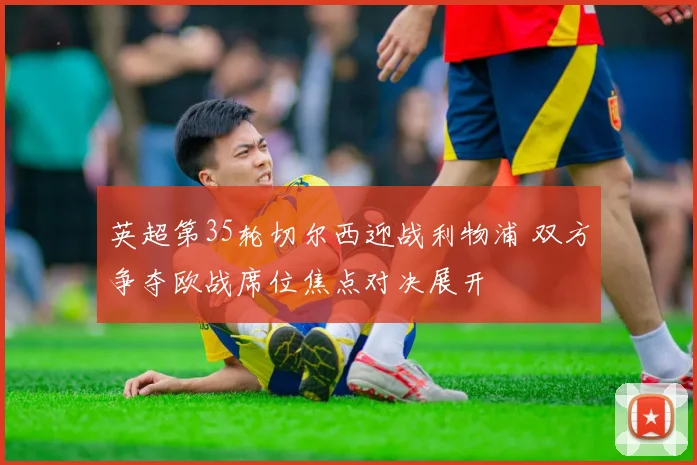 英超第35轮切尔西迎战利物浦 双方争夺欧战席位焦点对决展开