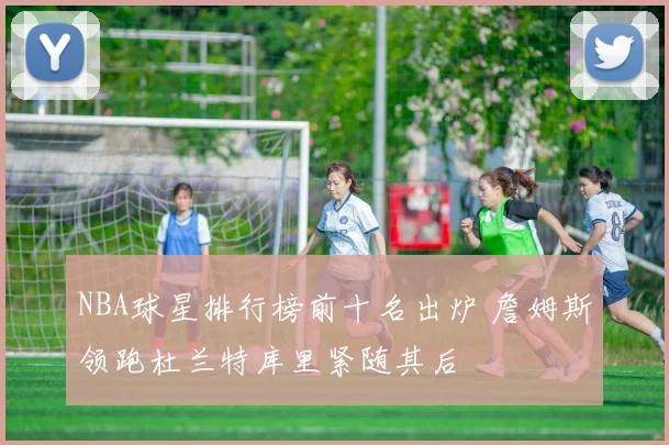 NBA球星排行榜前十名出炉 詹姆斯领跑杜兰特库里紧随其后