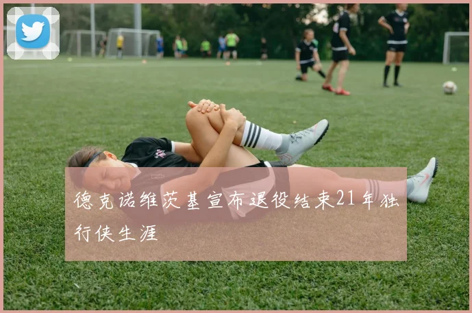 德克诺维茨基宣布退役结束21年独行侠生涯