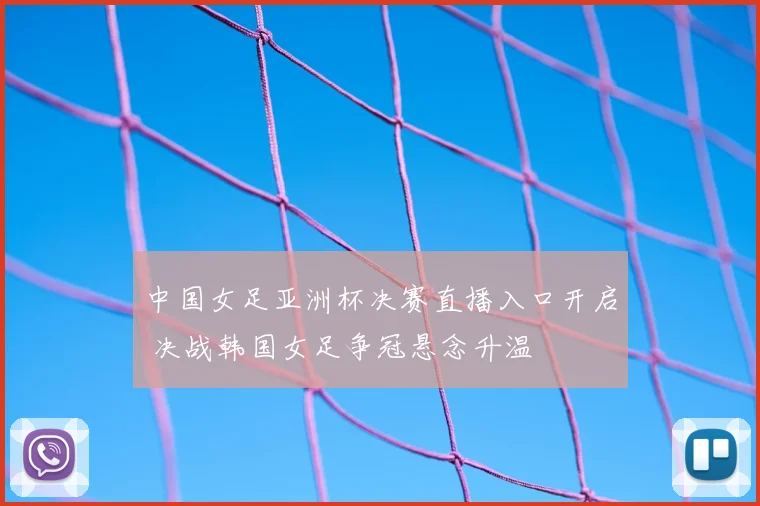 中国女足亚洲杯决赛直播入口开启 决战韩国女足争冠悬念升温