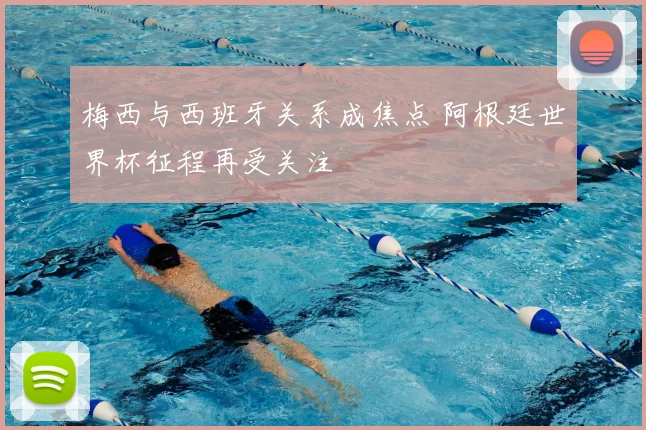 梅西与西班牙关系成焦点 阿根廷世界杯征程再受关注