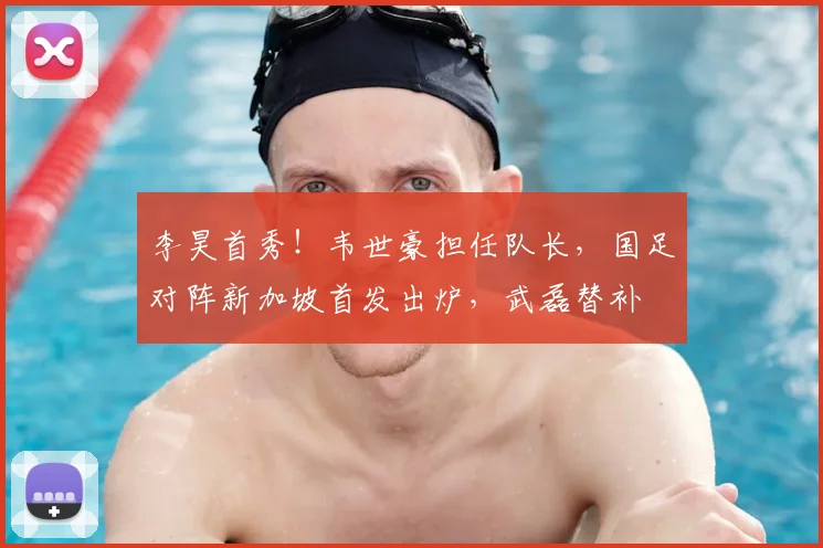 李昊首秀！韦世豪担任队长，国足对阵新加坡首发出炉，武磊替补